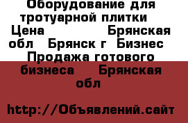 Оборудование для тротуарной плитки  › Цена ­ 200 000 - Брянская обл., Брянск г. Бизнес » Продажа готового бизнеса   . Брянская обл.